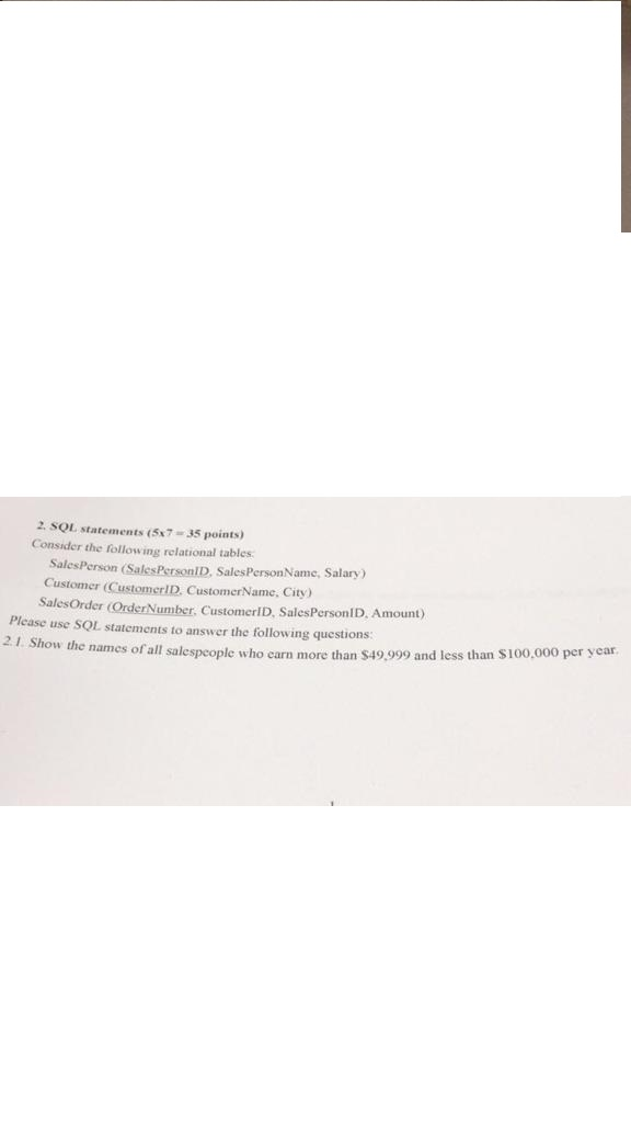 2. SQL statements (5x7 - 35 points) Consider the following relational tables SalesPerson (SalesPersonID, SalesPersonName, Salary) Customer (CustomerID, CustomerName, City) SalesOrder (Order Number, CustomerID, Sales PersonlD, Amount) Please use SQL statements to answer the following questions: w the names of all salespeople who earn more than 549 999 and less than $100.000 per year 2.1. Show the names of all salespeople