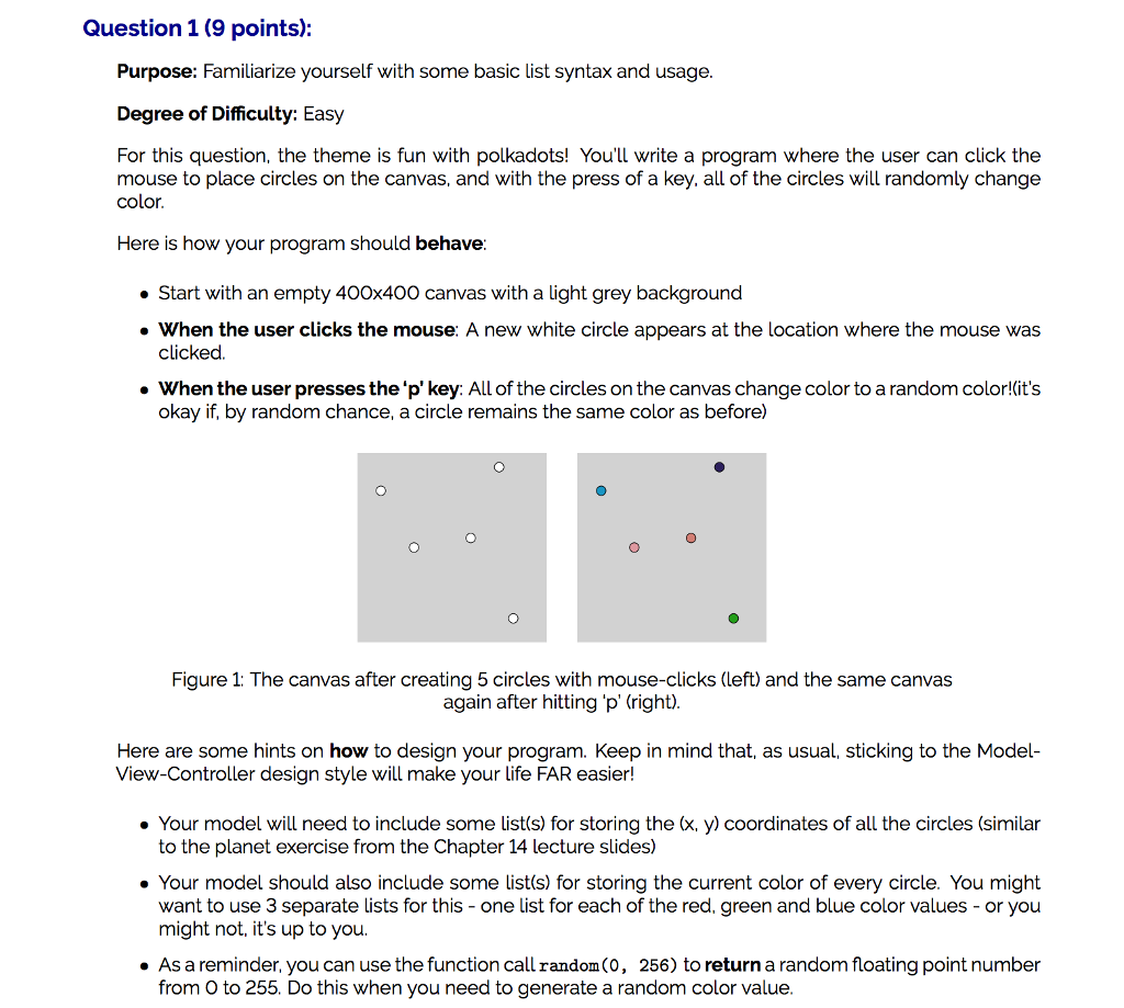 Question 1(9 points): Purpose: Familiarize yourself with some basic list syntax and usage. Degree of Difficulty: Easy For this question, the theme is fun with polkadots! Youll write a program where the user can click the mouse to place circles on the canvas, and with the press of a key. all of the circles will randomly change color. Here is how your program should behave Start with an empty 400x400 canvas with a light grey background When the user clicks the mouse: A new white circle appears at the location where the mouse was clickd. . When the user presses the pkey: All of the circles on the canvas change color to a random color!its okay if, by random chance, a circle remains the same color as before) Figure 1: The canvas after creating 5 circles with mouse-clicks (left) and the same canvas again after hitting p (right). Here are some hints on how to design your program. Keep in mind that, as usual, sticking to the Model- View-Controller design style will make your life FAR easier! . Your model will need to include some list(s) for storing the (x, y) coordinates of all the circles (similar to the planet exercise from the Chapter 14 lecture slides) . Your model should also include some list(s) for storing the current color of every circle. You might want to use 3 separate lists for this-one list for each of the red, green and blue color values-or you might not, its up to you. . As a reminder. you can use the function call random(0, 256) to return a random floating point number from O to 255. Do this when you need to generate a random color value.