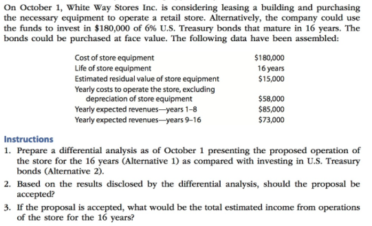 On October 1, White Way Stores Inc. is considering leasing a building and purchasing the necessary equipment to operate a retail store. Alternatively, the company could use the funds to invest in $180,000 of 6% U.S. Treasury bonds that mature in 16 years. The bonds could be purchased at face value. The following data have been assembled: Cost of store equipment Life of store equipment Estimated residual value of store equipment Yearly costs to operate the store, excluding $180,000 16 years $15,000 depreciation of store equipment Yearly expected revenues -years 1-8 Yearly expected revenues-years 9-16 $58,000 $85,000 $73,000 Instructions 1. Prepare a differential analysis as of October 1 presenting the proposed operation of the store for the 16 years (Alternative 1) as compared with investing in U.S. Treasury bonds (Alternative 2). accepted? of the store for the 16 years? 2. Based on the results disclosed by the differential analysis, should the proposal be 3· If the proposal is accepted, what would be the total estimated income from operations