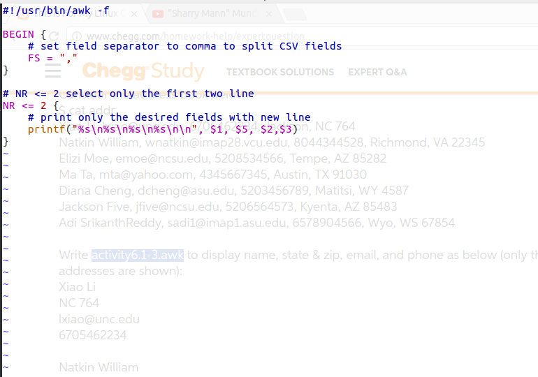 #1/usr/bin/awk -f ?Sharry Mann Muno ux , × × BEGIN www.chegg.com/nomew # set field separator to comma to split CSV fields FS, Ch cC Stuay TEXTBOOK SOLUTIONS EXPERT Q&A # NR 2 select only the first two line # print only the desired fields with new line printf( Xs|NX5\n%s\nX5\n\n, $1, $5, $2, $3) n, NC 764 4 Natkin William, wnatkin@imap28.vcu.edu, 8044344528, Richmond, VA 22345 Elizi Moe, emoe@ncsu.edu, 5208534566, Tempe, AZ 85282 Ma Ta, mta@yahoo.com, 4345667345, Austin, TX 91030 Diana Cheng, dcheng@asu.edu, 5203456789, Matitsi, WY 4587 Jackson Five, jfive@ncsu.edu, 5206564573, Kyenta, AZ 85483 Adi SrikanthReddy, sadil@imapL.asu.edu, 6578904566, Wyo, WS 67854 Write activity6.1-3.awk to display name, state & zip, email, and phone as below (o addresses are shown) Xiao Li NC 764 xiao@unc.edu 705462234 Natkin William