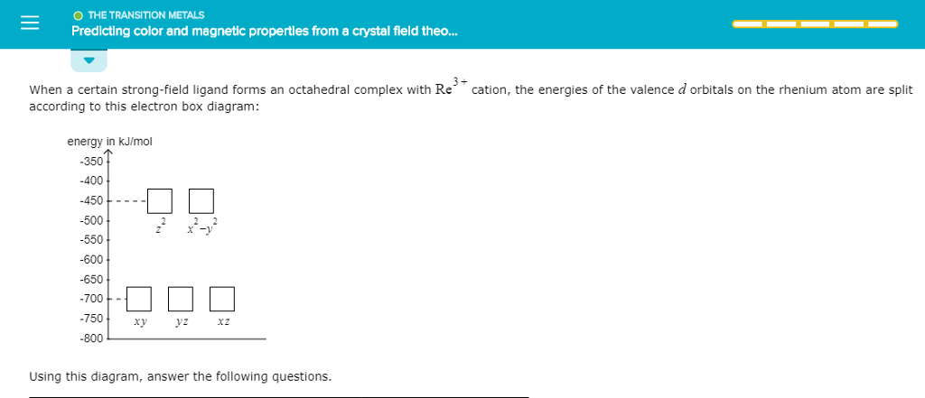 O THE TRANSITION METALS Predicting color and magnetic properties from a crystal field theo When a certain strong-field ligand forms an octahedral complex with Re cation, the energies of the valence d orbitals on the rhenium atom are split according to this electron box diagram: energy in kJ/mol 350 -400 450----500 -550 -600 -650 -700 -7501 xy yz xz 800 Z X- Using this diagram, answer the following questions