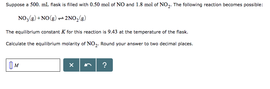 Suppose a 500. mL flask is filled with 0.50 mol of NO and 1.8 mol of NO2. The following reaction becomes possible: NO()+NO)2No2(8) The equilibrium constant K for this reaction is 9.43 at the temperature of the flask. Calculate the equilibrium molarity of NO2. Round your answer to two decimal places.
