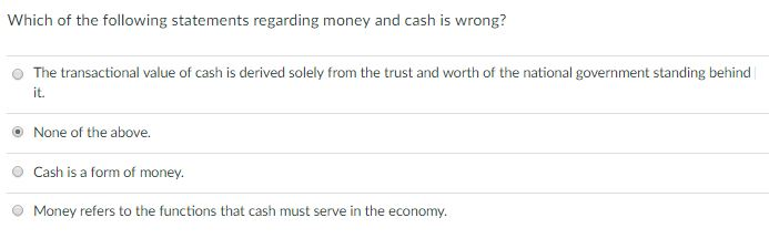 Which of the following statements regarding money and cash is wrong? O The transactional value of cash is derived solely from the trust and worth of the national government standing behind it. None of the above. O Cash is a form of money Money refers to the functions that cash must serve in the economy. 