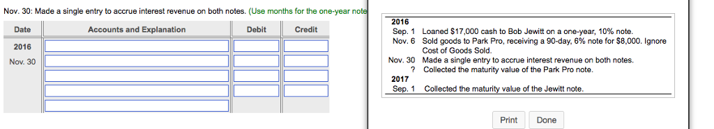 Nov. 30: Made a single entry to accrue interest revenue on both notes. (Use months for the one-year note 2016 Sep. 1 Nov. 6 Date 2016 Nov. 30 Accounts and Explanation Debit Loaned S 17,000 cash to Bob Jewitt on a one-year, 10% note. Sold goods to Park Pro, receiving a 90-day, 6% note for S 8,000. Ignore Cost of Goods Sold. Made a single entry to accrue interest revenue on both notes. Nov. 30 ?Collected the maturity value of the Park Pro note 2017 Sep. 1 Collected the maturity value of the Jewitt note. Print Done