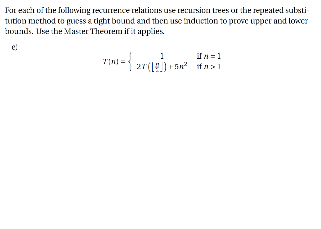 For each of the following recurrence relations use recursion trees or the repeated substi- tution method to guess a tight bound and then use induction to prove upper and lower bounds. Use the Master Theorem if it applies e) ifn=1 T(n) = 2T()+5n2 if n>1
