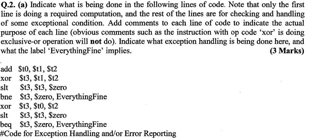 Q.2. (a) Indicate what is being done in the following lines of code. Note that only the first line is doing a required computation, and the rest of the lines are for checking and handling of some exceptional condition. Add comments to each line of code to indicate the actual purpose of each line (obvious comments such as the instruction with op code xor is doing exclusive-or operation will not do). Indicate what exception handling is being done here, and what the label EverythingFine implies. (3 Marks) add $t0, $tl, $t2 xor $t3, $tl, $t2 slt $t3, St3, $zero bne St3, Szero, EverythingFine xor $t3, $tO, $t2 slt $t3, $t3, Szero beq St3, Szero, EverythingFine #Code for Exception Handling and/or Error Reporting