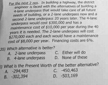 Eor the next 2 no. In building a highway, the district engineer is faced with the alternatives of building a 4-lane underpass that would take care of all future needs of building, or a 2-lane underpass now and a second 2-lane underpass 20 years later. The 4-lane underpass would cost $300,000 and has a maintenance cost of $10,000 per year during the 40 years it is needed. The 2-lane underpass will cost $270,000 each and each would have a maintenance cost of $8,000 per year. Financing costs are 6%. 35) Which alternative is better? A. 2-lane underpass C. Either will do B. 4-lane underpass D. None of these ) What is the Present Worth of the better alternative? C. 450,463 D. -503,169 A. 294,483 B. -302,394