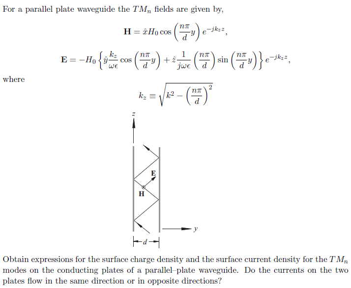 For a parallel plate waveguide the TMn fields are given by, E--H WE where Obtain expressions for the surface charge density and the surface current density for the TMn modes on the conducting plates of a parallel plate waveguide. Do the currents on the two plates flow in the same direction or in opposite directions?