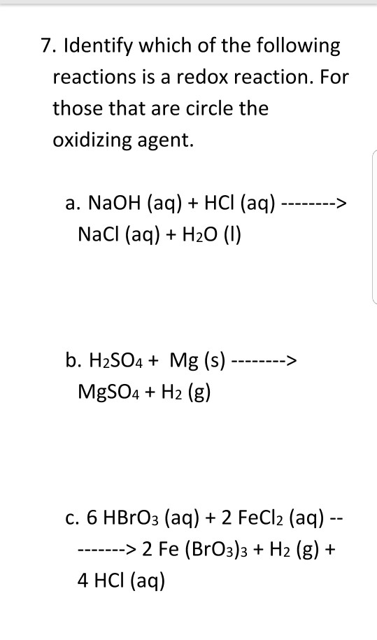 7. Identify which of the following reactions is a redox reaction. For those that are circle the oxidizing agent. a. NaOH (aq) + HCI (aq) > NaCl (aq) +H20 (l) b. H2SO4 Mg (s)> MgSOH2 (g) c. 6 HBrO3 (aq) + 2 FeCl2 (aq) 2 Fe (BrO3)3 + H2 (g)+ 4 HCI (aq)