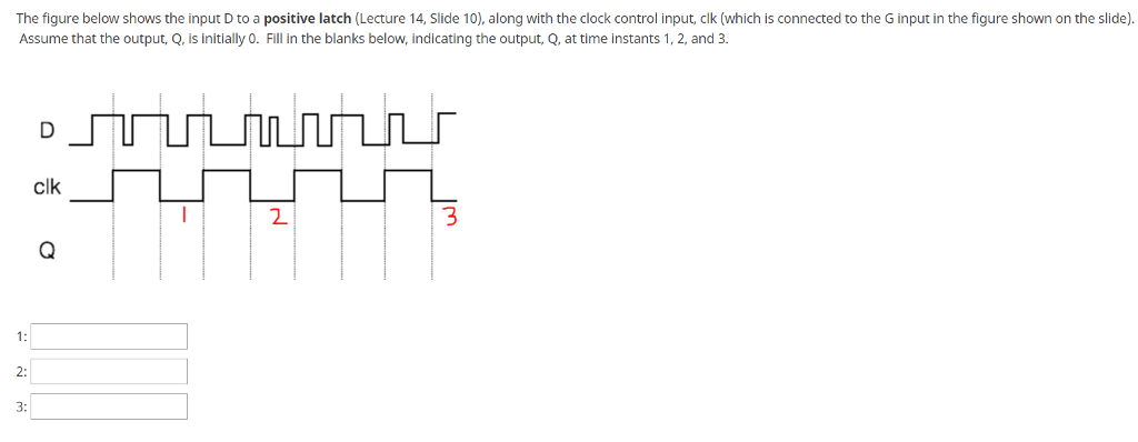 The figure below shows the input D to a positive latch (Lecture 14, Slide 10), along with the clock control input, clk (which is connected to the G input in the figure shown on the slide) Assume that the output, Q, is initially 0. Fill in the blanks below, indicating the output, Q, at time instants 1, 2, and 3 clk 1: 2: 3: