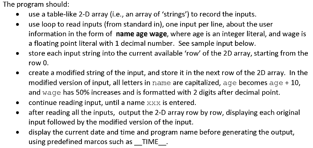 The program should: use a table-like 2-D array (i.e., an array of strings) to record the inputs use loop to read inputs (from standard in), one input per line, about the user information in the form of name age wage, where age is an integer literal, and wage is a floating point literal with 1 decimal number. See sample input below store each input string into the current available row of the 2D array, starting from the row 0 create a modified string of the input, and store it in the next row of the 2D array. In the modified version of input, a letters in name are capitalized, age becomes age 10 and wage has 50% increases and is formatted with 2 digits after decimal point. continue reading input, until a name xxx is entered after reading all the inputs, output the 2-D array row by row, displaying each original input followed by the modified version of the input. display the current date and time and program name before generating the output, using predefined marcos such as TIME