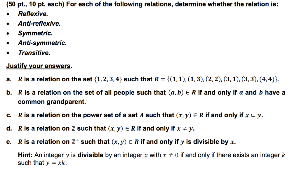 (50 pt., 10 pt. each) For each of the following relations, determine whether the relation is: . Reflexive. Anti-reflexive. . Symmetric Anti-symmetric. Transitive. Justify your answers. R is a relation on the set { 1, 2, 3, 4} such that R = {(1,1), (1, 3), (2,2), (3, 1), (3, 3), (4,4). R is a relation on the set of all people such that (a, b) E R if and only if a and b have a common grandparent. b. c. R is a relation on the power set of a set A such that (x, y) e R if and only if x c y d. R is a relation on Z such that (x,y) E R if and only if x y. e. R is a relation on Z+ such that (x,y) E R if and only if y is divisible by x. Hint: An integer y is divisible by an integer x with x such that y xk. 0 if and only if there exists an integer k