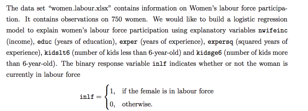 The data set women labour.xlsx contains information on Womens labour force participa tion. It contains observations on 750 women. We would like to build a logistic regression model to explain womens labour force participation using explanatory variables nwifeinc (income), educ (Gyears of education), exper (years of experience), expersq (equared years of experience), kidslt6 (number of kids less than 6-year-old) and kidsge6 (number of kids more than 6-year-old). The binary response variable inlf indicates whether or not the woman is currently in labour force , if the i in labomr fores 0, otherwise inlf-<