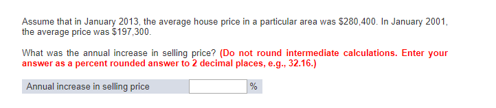 Assume that in January 2013, the average house price in a particular area was $280,400. In January 2001, the average price was $197,300. What was the annual increase in selling price? (Do not round intermediate calculations. Enter your answer as a percent rounded answer to 2 decimal places, e.g., 32.16.) Annual increase in selling price