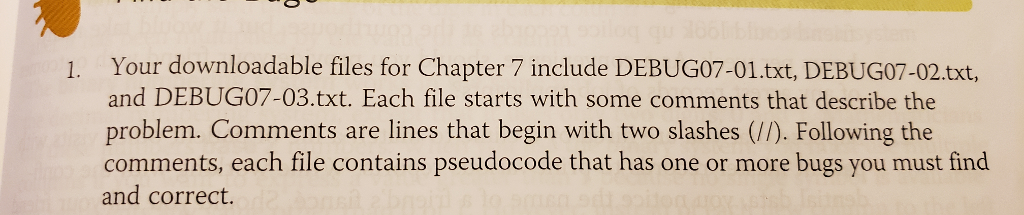 1. your downloadable files for chapter 7 include debug07-01.txt, debug07-02.txt, and debug07-03.txt. each file starts with some comments that describe the problem. comments are lines that begin with two slashes (//). following the comments, each file contains pseudocode that has one or more bugs you must find and correct.