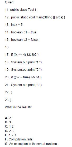 Given 11. public class Test t 12. public static void main(String D args) 13. int x 5, 14. boolean b1 true 15. boolean b2 false; 16 17. if (x 4) && !b2) 18. System.out.print1 19. System.out.print 2) 20. if (b2 true) && b1) 21. System.out.print 3 22. 23.1 What is the result? A. 2 B. 3 C. 12 D. 2 3 E. 1 2 3 F. Compilation fails. G. An exception is thrown at runtime.