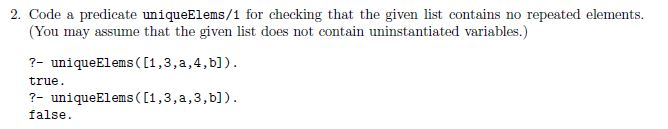 2. Code a predicate uniqueElems/1 for checking that the given list contains no repeated elements (You may assume that the given list does not contain uninstantiated variables.) 7-uniqueElems ( [1 ,3 , ?, 4, b] true ?-uniqueElems ([1,3,a,3,b]) false