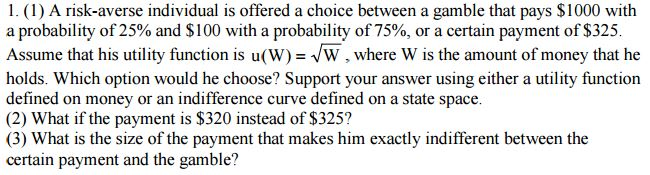 1. (1) A risk-averse individual is offered a choice between a gamble that pays $1000 with a probability of 25% and $100 with a probability of 75%, or a certain payment of $325 Assume that his utility function is u(W) W where W is the amount of money that he holds. Which option would he choose? Support your answer using either a utility function defined on money or an indifference curve defined on a state space. (2) What if the payment instead of (3) What is the size of the payment that makes him exactly indifferent between the certain payment and the gamble?