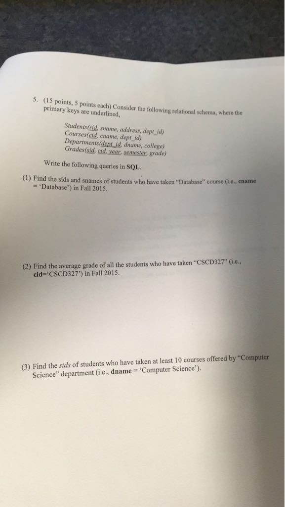 5. (15 points, 5 points each) Consider the following primary keys are underlined relational schema, where the Students(sid, sname, address, dept id) Courses(cid, cname, dept id) Departments (dept id, dname, college) Grades(sid, cid year, semester, grade) Write the following queries in SQL (1) Find the sids and snames of students who have taken Database course (ü.e,cname - Database) in Fall 2015 (2) Find the average grade of all the students who have taken CscD327 (i.e., cid CSCD327) in Fall 2015. (3) Find the sids of students who have taken at least 10 courses offered by Computer Science department (i.e., dname Computer Science).
