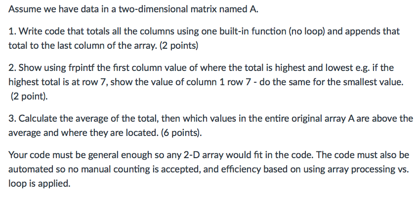 Assume we have data in a two-dimensional matrix named A. 1. Write code that totals all the columns using one built-in function (no loop) and appends that total to the last column of the array. (2 points) 2. Show using frpintf the first column value of where the total is highest and lowest e.g. if the highest total is at row 7, show the value of column 1 row 7 do the same for the smallest value. (2 point) 3. Calculate the average of the total, then which values in the entire original array Aare above the average and where they are located. (6 points) Your code must be general enough so any 2-D array would fit in the code. The code must also be automated so no manual counting is accepted, and efficiency based on using array processing vs. loop is applied