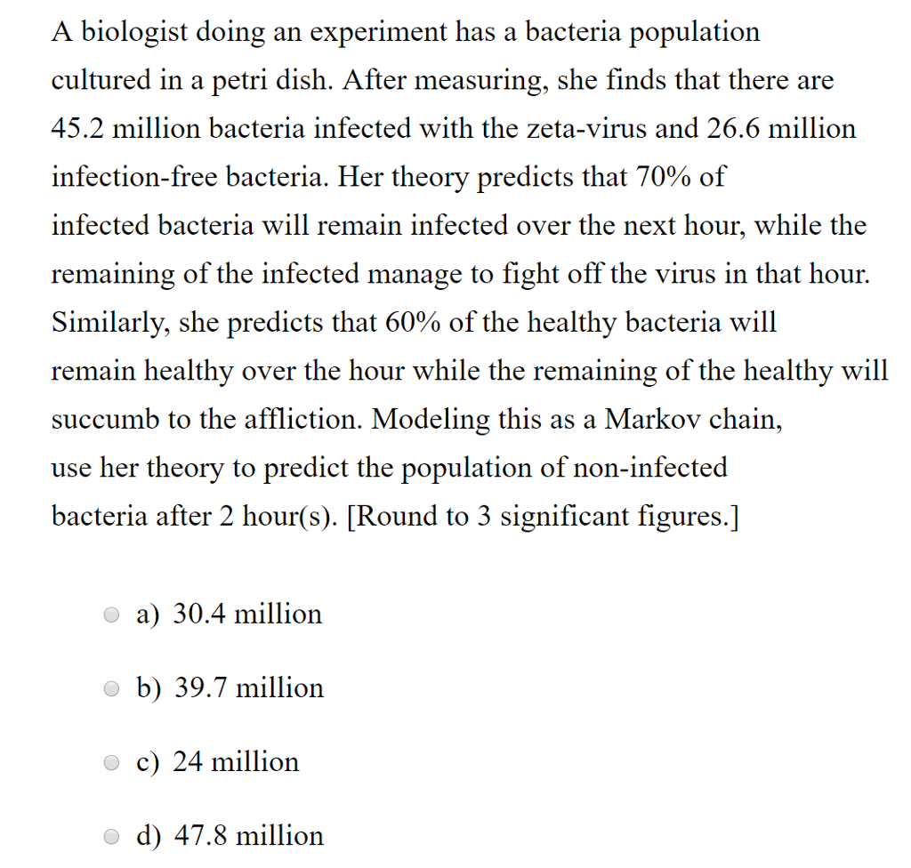 A biologist doing an experiment has a bacteria population cultured in a petri dish. After measuring, she finds that there are 45.2 million bacteria infected with the zeta-virus and 26.6 million infection-free bacteria. Her theory predicts that 70% of infected bacteria will remain infected over the next hour, while the remaining of the infected manage to fight off the virus in that hour. Similarly, she predicts that 60% of the healthy bacteria will remain healthy over the hour while the remaining of the healthy will succumb to the affliction. Modeling this as a Markov chain, use her theory to predict the population of non-infected bacteria after 2 hour(s). [Round to 3 significant figures.] a 30.4 million b) 39.7 million c) 24 million d 47.8 million