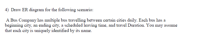 ) Draw ER diagram for the following scenario: A Bus Company has multiple bus travelling between certain cities daily. Each bus has a beginning city, an ending city, a scheduled leaving time, and travel Duration. You may assume that each city is uniquely identified by its name.