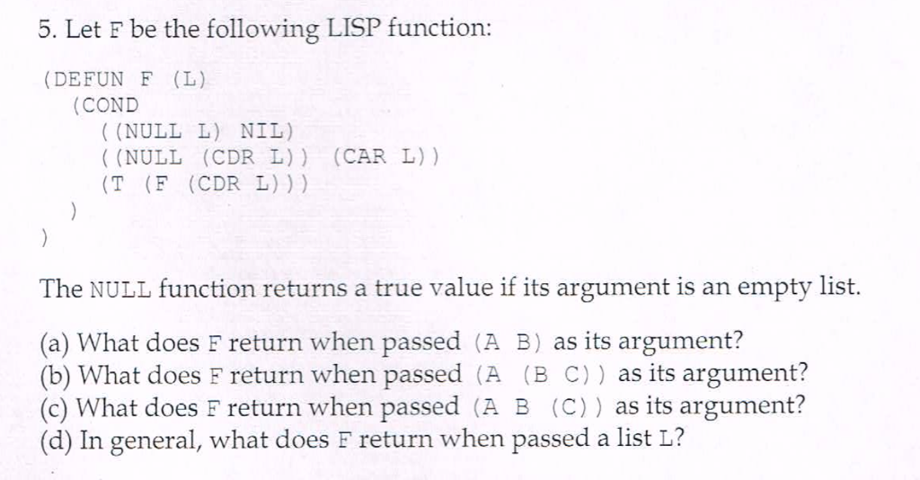 5. Let F be the following LISP function: (DEFUN F (L) (COND ((NULL L) NIL) (NULL (CDR L)) (CAR L) ) (T (F (CDR L))) The NULL function returns a true value if its argument is an empty list. (a) What does F return when passed (A B) as its argument? (b) What does F return when passed (A (B C)) as its argument? (c) What does F return when passed (A B (C)) as its argument? (d) In general, what does F return when passed a list L?