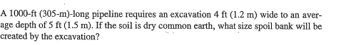 A 1000-ft (305-m)-long pipeline requires an excavation 4 ft (1.2 m) wide to an aver- age depth of 5 ft (1.5 m). If the soil is dry common earth, what size spoil bank will be created by the excavation?