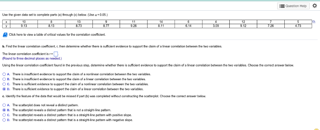 Question Help Use the given data set to complete parts (a) through (c) below. (Use 005) 14 26 8.11 6.14 09 26 73 Click here to view a table of critical values for the correlation coefficient. b. Find the linear correlation coefficient, r, then determine whether there is sufficient evidence to support the claim of a linear correlation between the two variables. The linear correlation coefficient is r. Round to three decimal places as needed.) Using the linear correlation coefficient found in the previous step, determine whether there is sufficient evidence to support the claim of a linear correlation between the two variables. Choose the correct answer below. 0 A. There is insufficient evidence to support the claim of a nonlinear correlation between the two vanables. B. There is insufficient evidence to support the claim of a linear correlation between the two variables O C. There is sufficient evidence to support the claim of a nonlinear correlation between the two variables. ? D. There is sufficient evidence to support the claim of a linear correlation between the two variables. c. Identify the feature of the data that would be missed i par b was completed without constructing the scatter lot hoose the correct answer below. OA. B. O C. 0 D. The scatterplot does not reveal a distinct pattern. The scatterplot reveals a distinct pattern that is not a straight-line pattern. The scatterplot reveals a distinct pattern that is a straight-line pattern with positive slope. The scatterplot reveals a distinct pattem that is a straight-line pattern with negative slope.