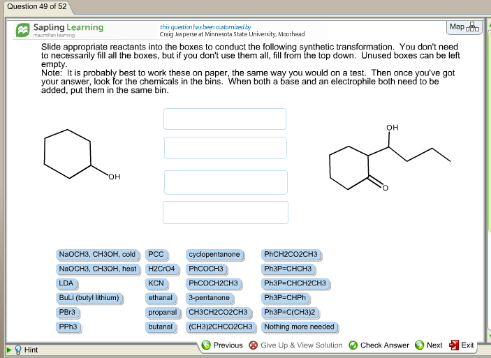 Question 49 of 52 Sapling Learning this question has been customized by Craig Jasperse at Minnesota State University, Mcorhead Mapoob lan learn Slide appropriate reactants into the boxes to conduct the following synthetic transformation. You dont need to necessarily fill all the boxes, but if you dont use them all, fill from the top down. Unused boxes can be left empty Note: t is probably best to work these on paper, the same way you would on a test. Then once youve got your answer, look for the chemicals in the bins. When both a base and an electrophile both n added, put them in the same bin to be OH ) cyclopentanone) PhCH2CO2CH3 NaOCH3, CH30H, coldPCC NaOCH3, CH3OH, heatH2CrO4 LDA BuLi (butyl lithium) PhCOCH3 KCNPhCOCH2CH3PhaP-CHCH2CH3 Ph3P-CHPh ethanal3-pentanone propanal CH3CH2CO2cH3Ph3P-C(CH3)2 butanal(CH3)2CHCO2CH3 Nothing more needed he) o PBr3 PPh3 Previous ⓧ Give Up & View Solution O Check Answer Next Exit Hint