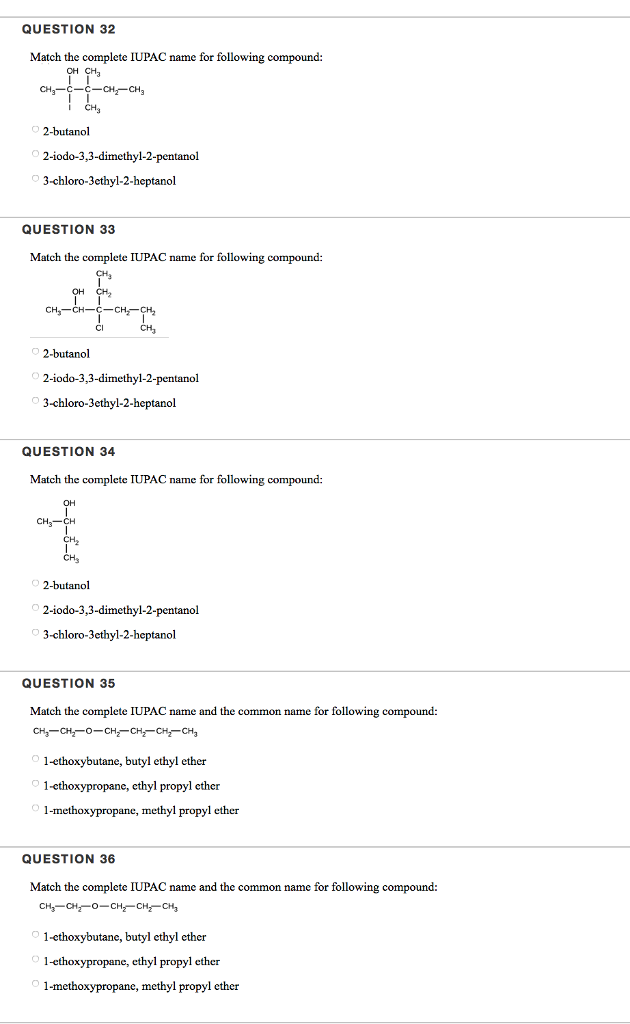 QUESTION 32 Match the complete IUPAC name for following compound: CH CH3 CH3 2-butanol 2-iodo-3,3-dimethyl-2-pentanol 3-chloro-3ethyl-2-heptanol QUESTION 33 Match the complete IUPAC name for following compound: OH CH2 -CH2-CH2 2-butanol 2-iodo-3,3-dimethyl-2-pentanol 3-chloro-3ethyl-2-heptanol QUESTION 34 Match the complete IUPAC name for following compound: 2-butanol 2-iodo-3,3-dimethyl-2-pentanol 3-chloro-3ethyl-2-heptanol QUESTION 35 Match the complete IUPAC name and the common name for following compound: 1-ethoxybutane, butyl ethyl ether 1-cthoxypropane, cthyl propyl ether 1-methoxypropane, methyl propyl ether QUESTION 36 Match the complete IUPAC name and the common name for following compound: 1-ethoxybutane, butyl ethyl ether 1-ethoxypropane, ethyl propyl ether 1-methoxypropane, methyl propyl ether