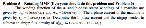 Problem 5 - rotating mmf (everyone should do this problem and problem 6) the winding function of the a- and b-phase stator windings of a machine are given by wa -100 cos(4s) and wbs 250sin(4,). the a-phase current of the machine is given by as -10 cos(wt+/8). determine the b-phase current and the airgap needed to achieve an airgap flux density of b(a ,t)-1.2 cos(aet + p / 8-40, ) .