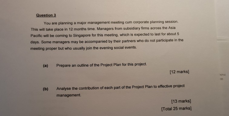 Question 3 You are planning a major management meeting cum corporate planning session. This will take place in 12 months time. Managers from subsidiary firms across the Asia Pacific will be coming to Singapore for this meeting, which is expected to last for about5 days. Some managers may be accompanied by their partners who do not participate in the meeting proper but who usually join the evening social events. (a) Prepare an outline of the Project Plan for this project. [12 marks) ove on Analyse the contribution of each part of the Project Plan to effective project management. (b) [13 marks) [Total 25 marks]