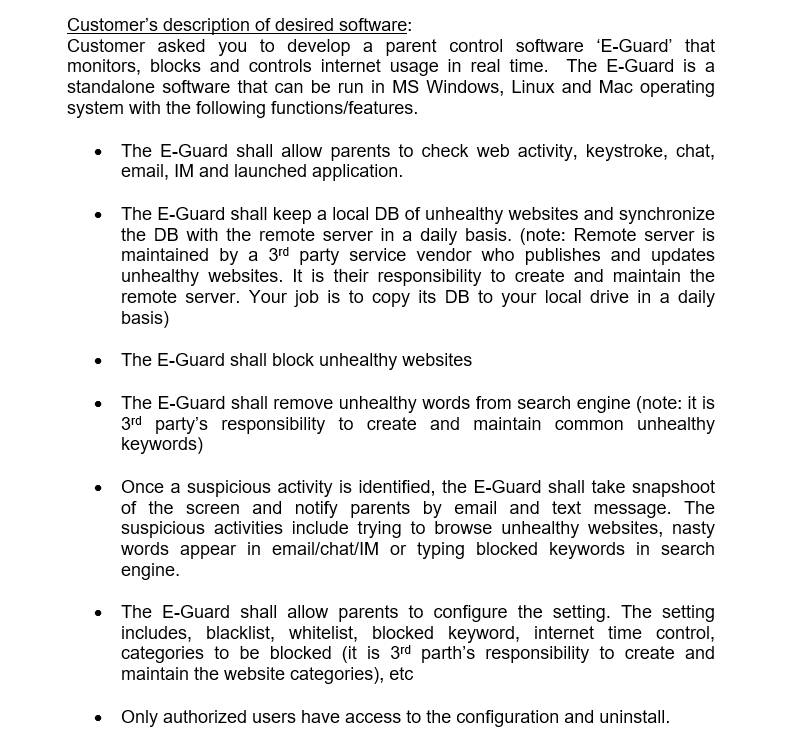 Customers description of desired software: Customer asked you to develop a parent control software E-Guard that monitors, blocks and controls internet usage in real time. The E-Guard is a standalone software that can be run in MS Windows, Linux and Mac operating system with the following functions/features. The E-Guard shall allow parents to check web activity, keystroke, chat, email, IM and launched application The E-Guard shall keep a local DB of unhealthy websites and synchronize the DB with the remote server in a daily basis. (note: Remote server is maintained by a 3rd party service vendor who publishes and updates unhealthy websites. t is their responsibility to create and maintain the remote server. Your job is to copy its DB to your local drive in a daily basis) The E-Guard shall block unhealthy websites . The E-Guard shall remove unhealthy words from search engine (note: it is 3rd partys responsibility to create and maintain common unhealthy keywords) Once a suspicious activity is identified, the E-Guard shall take snapshoot of the screen and notify parents by email and text message. The suspicious activities include trying to browse unhealthy websites, nasty words appear in email/chat/IM or typing blocked keywords in search engine. The E-Guard shall allow parents to configure the setting. The setting includes, blacklist, whitelist, blocked keyword, internet time control, categories to be blocked (it is 3rd parths responsibility to create and maintain the website categories), etc Only authorized users have access to the configuration and uninstall.