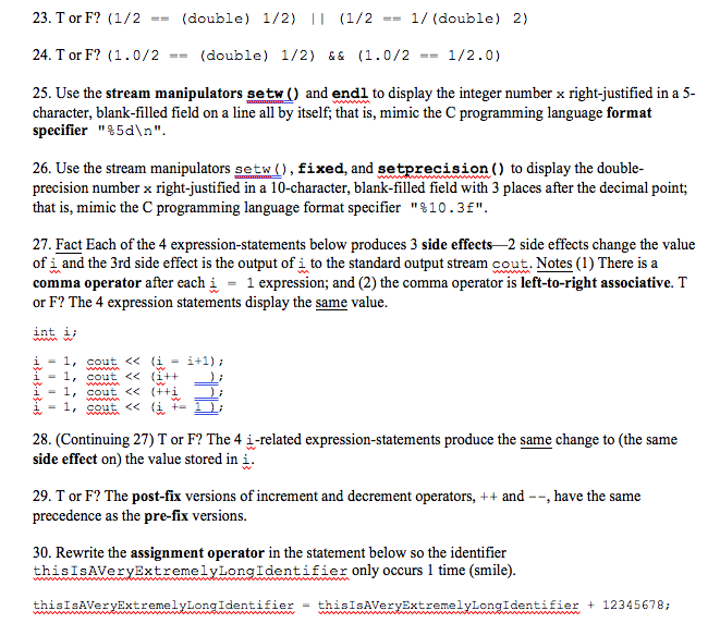 23. T or F? (1/2(double) 1/2) (1/21/ (double) 2) 24. T or F? (1.0/2(double) 1/2) &&(1.0/21/2.0) 25. Use the stream manipulators setw) and endl to display the integer number x right-justified in a 5- character, blank-filled field on a line all by itself; that is, mimic the C programming language format specifier %5dn 26. Use the stream manipulators setw。, fixed, and setprecision to display the double- precision number x right-justified in a 10-character, blank-filled field with 3 places after the decimal point; that is, mimic the C programming language format specifier %10 . 3f 27. Fact Each of the 4 expression-statements below produces 3 side effects -2 side effects change the value of i and the 3rd side effect is the output of i to the standard output stream cout. Notes (I) There is a comma operator after each w = 1 expression; and (2) the comma operator is left-to-right associative. T or F? The 4 expression statements display the same value int i; i-1, cout<<&) -1, cou i-1, cout <<(++ 28. (Continuing 27) T or F? The 4 i-related expression-statements produce the same change to (the same side effect on) the value stored in i 29. T or F? The post-fix versions of increment and decrement operators, ++ and --, have the same precedence as the pre-fix versions. 30. Rewrite the assignment operator in the statement below so the identifier thisIsAVeryExtremelyLongIdentifier only occurs 1 time (smile) th、SteAwe ryExtreme vwon g Twerm wer this1sAVervExtremelyLongIdentifier + 12345678;