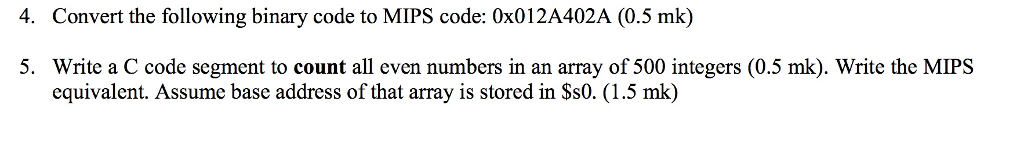 4. Convert the following binary code to MIPS code: 0x012A402A (0.5 mk) 5. Write a C code segment to count all even numbers in an array of 500 integers (0.5 mk). Write the MIPS equivalent. Assume base address of that array is stored in Ss0. (1.5 mk)