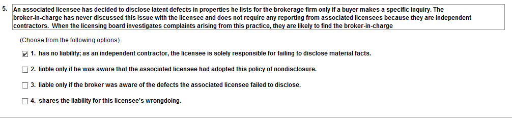 5. An associated licensee has decided to disclose latent defects in properties he lists for the brokerage firm only if a buyer makes a specific inquiry. The broker-in-charge has never discussed this issue with the licensee and does not require any reporting from associated licensees because they are independent contractors. When the licensing board investigates complaints arising from this practice, they are likely to find the broker-in-charge (Choose from the following options) 1. has no liability; as an independent contractor, the licensee is solely responsible for failing to disclose material facts. 2. liable only if he was aware that the associated licensee had adopted this policy of nondisclosure. 3. liable only if the broker was aware of the defects the associated licensee failed to disclose. 4, shares the liability for this licensees wrongdoing.