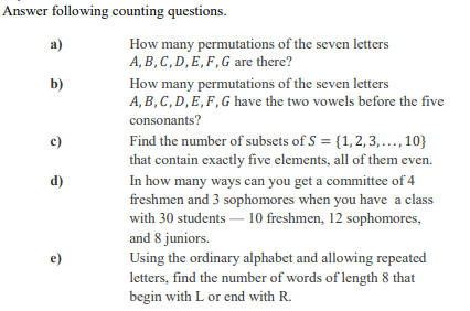 Answer following counting questions. How many permutations of the seven letters A, B,C,D,E, F,G are there? a) low many permutations of the seven letters A, B, C, D, E, F, G have the two vowels before the five consonants? b) Find the number of subsets of S = { 1, 2, 3, … , 10) that contain exactly five elements, all of them even. In how many ways can you get a committee of 4 freshmen and 3 sophomores when you have a class with 30 students 10 freshmen, 12 sophomores, and 8 juniors. Using the ordinary alphabet and allowing repeated letters, find the number of words of length 8 that begin with L or end with R. d) e)