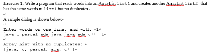 Exercise 2: Write a program that reads words into an ArrayList list1 and creates another ArravList list2 that has the same words in list1 but no duplicates. A sample dialog is shown below: Enter words on one line, end with-1 java c pascal ada java Java ada c++ -I+ Array List with no duplicates: [java, c, pascal, ada, ct+