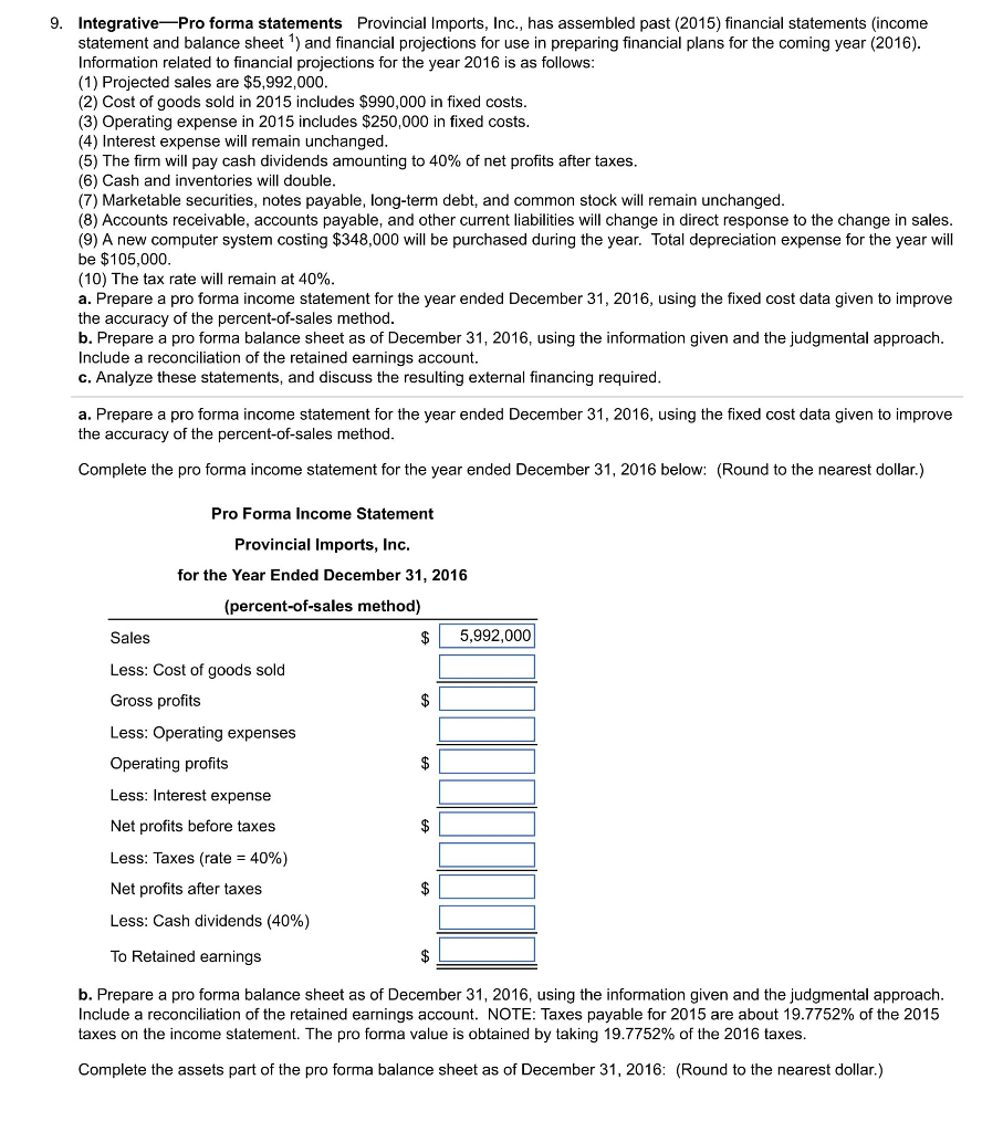 9. integrative pro forma statements provincial imports, inc., has assembled past (2015) financial statements (income statement and balance sheet1) and financial projections for use in preparing financial plans for the coming year (2016) information related to financial projections for the year 2016 is as follows (1) projected sales are $5,992,000 (2) cost of goods sold in 2015 includes $990,000 in fixed costs (3) operating expense in 2015 includes $250,000 in fixed costs (4) interest expense will remain unchanged (5) the firm will pay cash dividends amounting to 40% of net profits after taxes (6) cash and inventories will double (7) marketable securities, notes payable, long-term debt, and common stock will remain unchanged (8) accounts receivable, accounts payable, and other current liabilities will change in direct response to the change in sales (9) a new computer system costing $348,000 will be purchased during the year. total depreciation expense for the year will be $105,000 (10) the tax rate will remain at 40% a. prepare a pro forma income statement for the year ended december 31, 2016, using the fixed cost data given to improve the accuracy of the percent-of-sales method b. prepare a pro forma balance sheet as of december 31, 2016, using the information given and the judgmental approach. include a reconciliation of the retained earnings account. c. analyze these statements, and discuss the resulting external financing required a. prepare a pro forma income statement for the year ended december 31, 2016, using the fixed cost data given to improve the accuracy of the percent-of-sales method complete the pro forma income statement for the year ended december 31, 2016 below: (round to the nearest dollar.) pro forma income statement provincial imports, inc. for the year ended december 31, 2016 (percent-of-sales method) $5,992,000 sales less: cost of goods sold gross profits less: operating expenses operating profits less: interest expense net profits before taxes less: taxes (rate 40%) net profits after taxes less: cash dividends (40%) to retained earnings b. prepare a pro forma balance sheet as of december 31, 2016, using the information given and the judgmental approach. include a reconciliation of the retained earnings account. note: taxes payable for 2015 are about 19.7752% of the 2015 taxes on the income statement. the pro forma value is obtained by taking 19.7752% of the 2016 taxes complete the assets part of the pro forma balance sheet as of december 31, 2016: (round to the nearest dollar.)