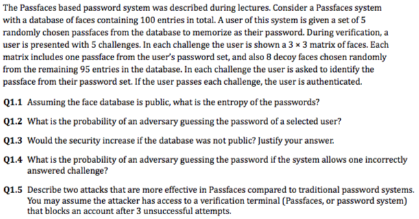 The Passfaces based password system was described during lectures. Consider a Passfaces system with a database of faces containing 100 entries in total. A user of this system is given a set of 5 randomly chosen passfaces from the database to memorize as their password. During verification, a user is presented with 5 challenges. In each challenge the user is shown a 3 x 3 matrix of faces. Each matrix includes one passface from the users password set, and also 8 decoy faces chosen randomly from the remaining 95 entries in the database. In each challenge the user is asked to identify the passface from their password set. If the user passes each challenge, the user is authenticated. Q1.1 Assuming the face database is public, what is the entropy of the passwords? Q1.2 What is the probability of an adversary guessing the password of a selected user? Q1.3 Would the security increase if the database was not public? Justify your answer Q1.4 What is the probability of an adversary guessing the password if the system allows one incorrectly answered challenge? Q1.5 Describe two attacks that are more effective in Passfaces compared to traditional password systems. You may assume the attacker has access to a verification terminal (Passfaces, or password system) that blocks an account after 3 unsuccessful attempts.