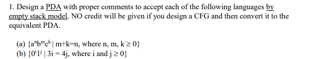 1. Design a PDA with proper comments to accept each of the following languages by empty stack model. NO credit will be given if you design a CFG and then convert it to the equivalent PDA (a) {abck |mtk-n, where n, m, k 20) (b) 0 13i -4j, where i and j 20)