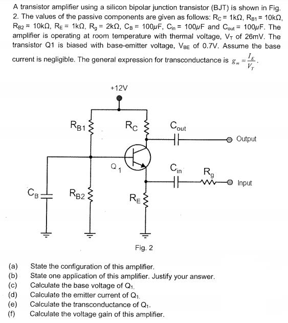 A transistor amplifier using a silicon bipolar junction transistor (BJT) is shown in Fig 2. The values of the passive components are given as follows: Re* 1kQ, RBI-10kO RB2_ 10kQ, Re* 1?, R,-2kQ, CB = 100uF, Cin-100uF and Cout-100µF. The amplifier is operating at room temperature with thermal voltage, Vr of 26mV. The transistor Q1 is biased with base-emitter voltage, VBE of 0.7V. Assume the base current is negligible. The general expression for transconductance is g +12V B1 out in Input 82 Fig. 2 (a) (b) (c) (d) (e) (f) State the configuration of this amplifier State one application of this amplifier. Justify your answer Calculate the base voltage of Qt Calculate the emitter current of Q1 Calculate the transconductance of Qt Calculate the voltage gain of this amplifier