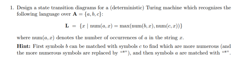 1. Design a state transition diagrams for a (deterministic) Turing machine which recognizes the tollowing language over L {zl num(a, z)=max(num(b, z), num(c, z))) = where num(a, x) denotes the number of occurrences of a in the string x. Hint: First symbols b can be matched with symbols c to find which are more numerous (and the more numerous symbols are replaced by *”), and then symbols a are matched with *.