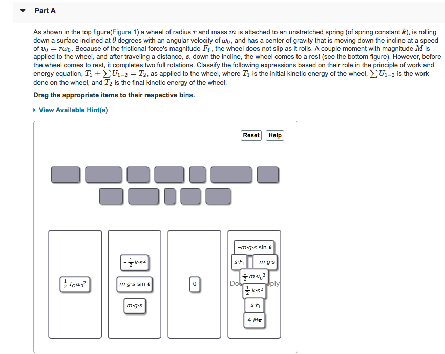 ? Part A As shown in the top figure(Figure 1) a wheel of radius r and mass m is attached to an unstretched spring (of spring constant k), is rolling down a surface inclined at ? degrees with an angular velocity of 40, and has a center of gravity that is moving down te incline at a speed of U0 = Two Because of the frictional forces magnitude F the wheel does not slip as it ro s. A couple moment with magnitude Mis applied to the wheel, and after traveling a distance, s, down the incline, the wheel comes to a rest (see the bottom figure). However, before the wheel comes to rest, it completes two full rotations. Classify the following expressions based on their role in the principle of work and energy equation, T + S 1-2-12 as applied to the wheel, where T is the initial kinetic energy of the wheel, S U1-2 is the work done on the wheel, and T2 is the final kinetic energy of the wheel. Drag the appropriate items to their respective bins. View Available Hint(s) Reset Help -mgs sin ? 12 mgs sin ? 0 ply m-g.s -s-Ff