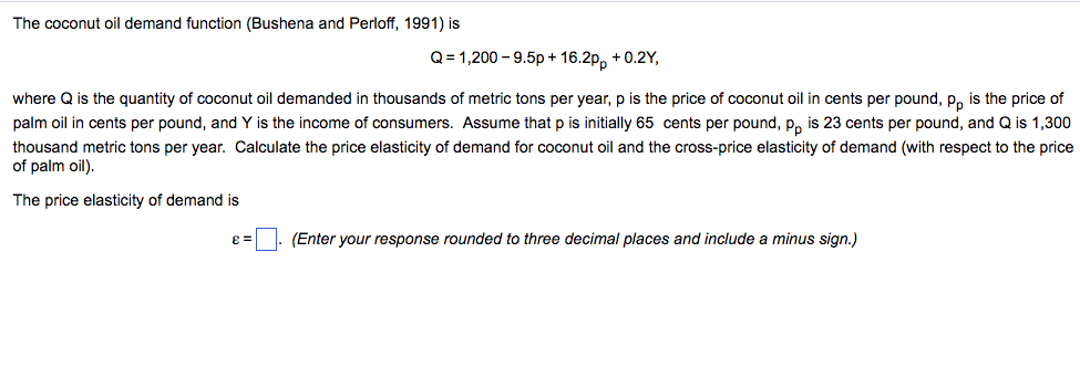 The coconut oil demand function (Bushena and Perloff, 1991) is Q1,200-9.5p+16.2pp +0.2Y, where Q is the quantity of coconut oil demanded in thousands of metric tons per year, p is the price of coconut oil in cents per pound, pp is the price of palm oil in cents per pound, and Y is the income of consumers. Assume that p is initially 65 cents per pound, pp is 23 cents per pound, and Q is 1,300 thousand metric tons per year. Calculate the price elasticity of demand for coconut oil and the cross-price elasticity of demand (with respect to the price of palm oil) The price elasticity of demand is e = (Enter your response rounded to three decimal places and include a minus sign.)