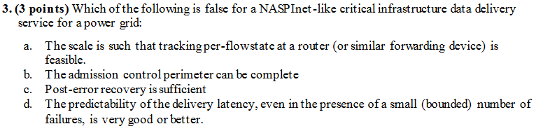 3.(3 points) Which ofthe following is false for a NASPInet-like critical infrastructure data delivery service for a power grid: a. The scale is such that trackingper-flowstate at a router (or similar forwarding device) is b. c. d. feasible The admission control perimeter can be complete Post-error recovery is sufficiert The predictability ofthe delivery latency, even in the presence ofa small (bounded) number of failures is very good or better.