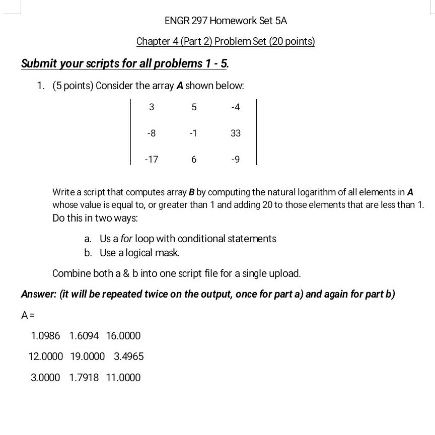 ENGR 297 Homework Set 5A Chapter 4 (Part 2) Problem Set (20 points Submit your scripts for all problems 1-5. 1. (5 points) Consider the array A shown below. -4 -8 -1 -9 Write a script that computes array B by computing the natural logarithm of all elements in A whose value is equal to or greater than 1 and adding 20 to those elements that are less than 1. Do this in two ways: a. Us a for loop with conditional statements b. Use a logical mask. Combine both a & b into one script file for a single upload Answer: (it will be repeated twice on the output, once for part a) and again for part b) 1.0986 1.6094 16.0000 12.0000 19.0000 3.4965 3.0000 1.7918 11.0000
