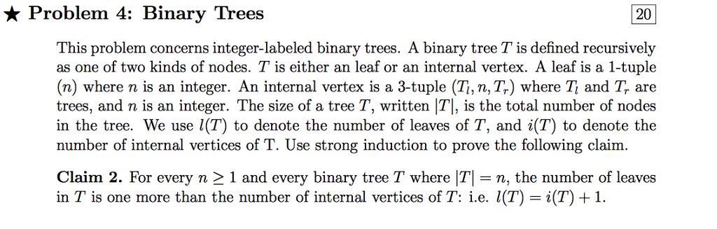 * Problem 4: Binary Trees 20 This problem concerns integer-labeled binary trees. A binary tree T is defined recursively as one of two kinds of nodes. T is either an leaf or an internal vertex. A leaf is a 1-tuple (n) where n is an integer. An internal vertex is a 3-tuple (Ti, n, Tr) where Ti and Tf are trees, and n is an integer. The size of a tree T, written T], is the total number of nodes in the tree. We use l(T) to denote the number of leaves of T, and i(T) to denote the number of internal vertices of T. Use strong induction to prove the following claim. Claim 2. For every n 1 and every binary tree T where T, the number of leaves in T is one more than the number of internal vertices of T: i.e. l(T)-i(T) 1.
