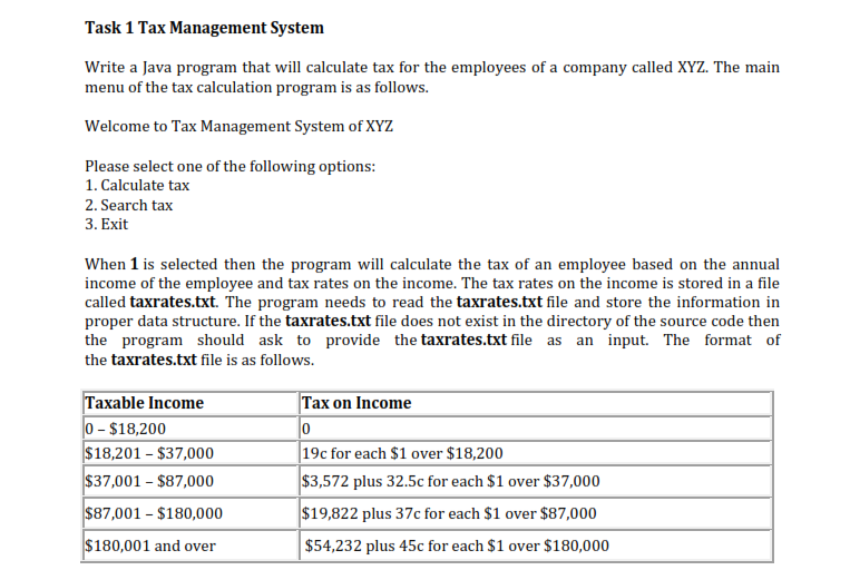 Task 1 tax management system write a java program that will calculate tax for the employees of a company called xyz. the main menu of the tax calculation program is as follows. welcome to tax management system of xyz please select one of the following options 1. calculate tax 2. search tax 3. exit when 1 is selected then the program will calculate the tax of an employee based on the annual income of the employee and tax rates on the income. the tax rates on the income is stored in a file called taxrates.txt. the program needs to read the taxrates.txt file and store the information in proper data structure. if the taxrates.txt file does not exist in the directory of the source code then the program should ask to provide the taxrates.txt file as an input. the format of the taxrates.txt file is as follows. axable income 0 $18,200 $18,201-$37,000 $37,001 -$87,000 $87,001 - $180,000 $180,001 and over tax on income 19c for each $1 over $18,200 $3,572 plus 32.5c for each $1 over $37,000 $19,822 plus 37c for each $1 over $87,000 $54,232 plus 45c for each $1 over $180,000